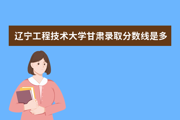 辽宁工程技术大学甘肃录取分数线是多少 辽宁工程技术大学甘肃招生人数多少